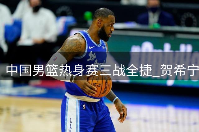 中国男篮热身赛三战全捷 贺希宁25分率队力克喀麦隆