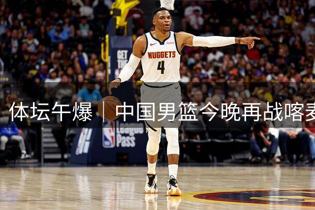 体坛午爆｜中国男篮今晚再战喀麦隆，威少在自由市场无人问津