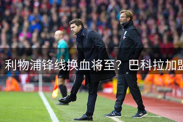 利物浦锋线换血将至？巴科拉加盟或致加克波离队
