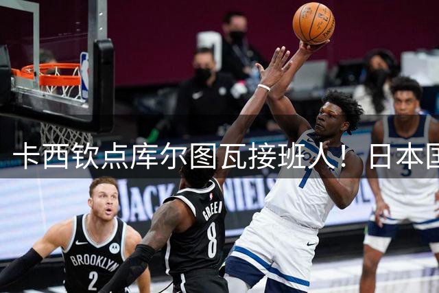 卡西钦点库尔图瓦接班人！日本国门引豪门追逐，尤文、巴黎都有意