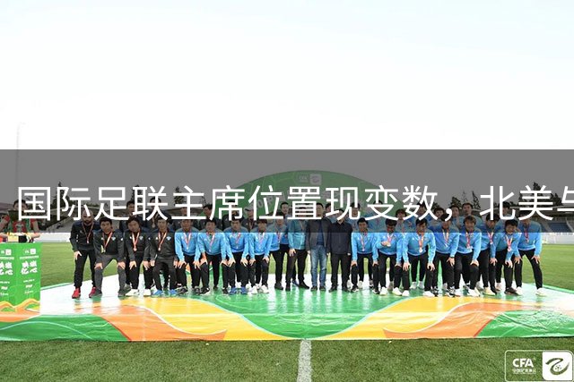 国际足联主席位置现变数，北美与亚洲足联领袖或接棒