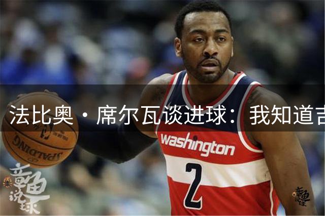 法比奥·席尔瓦谈进球：我知道吉拉西的想法，我们的跑位可以互补