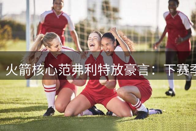 火箭核心范弗利特放豪言：下赛季将复刻尼克斯逆袭奇迹
