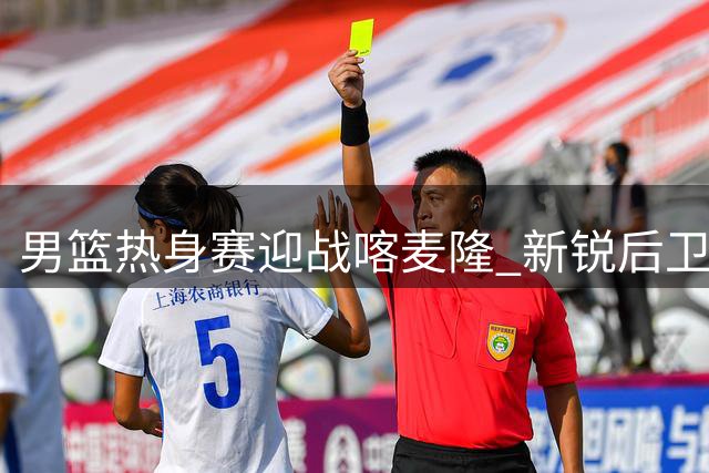男篮热身赛迎战喀麦隆 新锐后卫群直面NBA悍将考验